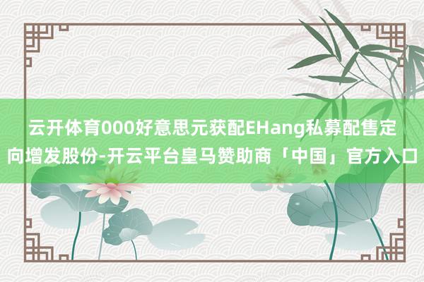 云开体育000好意思元获配EHang私募配售定向增发股份-开云平台皇马赞助商「中国」官方入口
