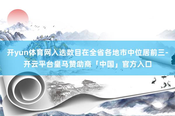 开yun体育网入选数目在全省各地市中位居前三-开云平台皇马赞助商「中国」官方入口