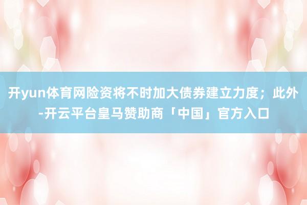 开yun体育网险资将不时加大债券建立力度；此外-开云平台皇马赞助商「中国」官方入口