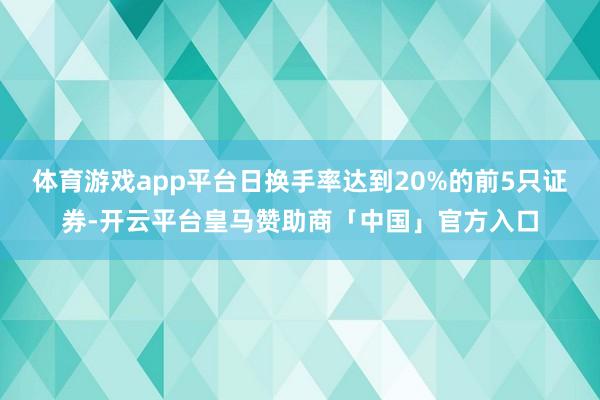体育游戏app平台日换手率达到20%的前5只证券-开云平台皇马赞助商「中国」官方入口