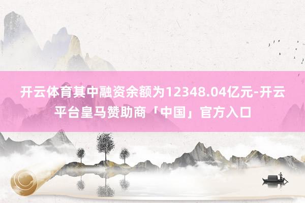 开云体育其中融资余额为12348.04亿元-开云平台皇马赞助商「中国」官方入口