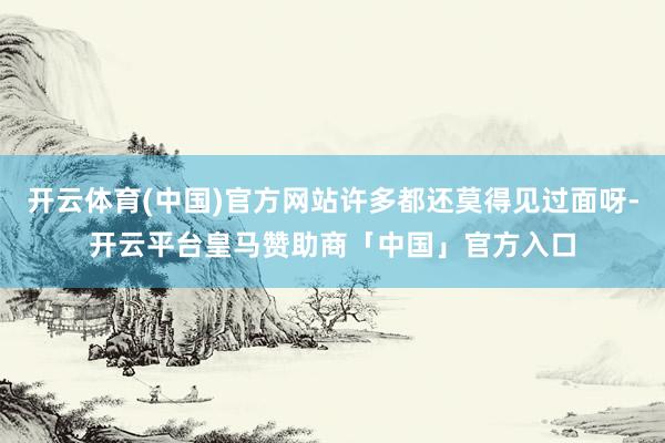 开云体育(中国)官方网站许多都还莫得见过面呀-开云平台皇马赞助商「中国」官方入口