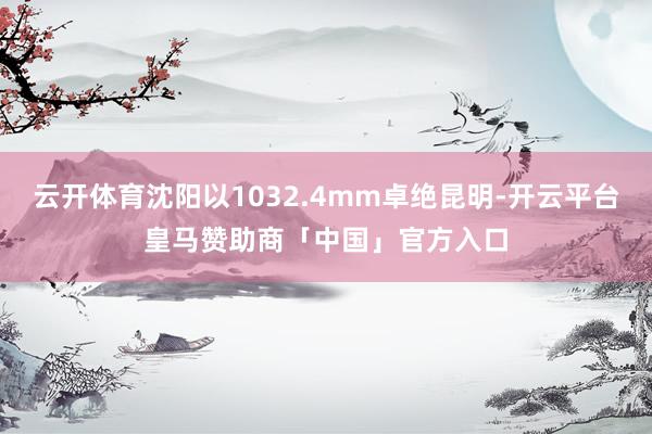 云开体育沈阳以1032.4mm卓绝昆明-开云平台皇马赞助商「中国」官方入口
