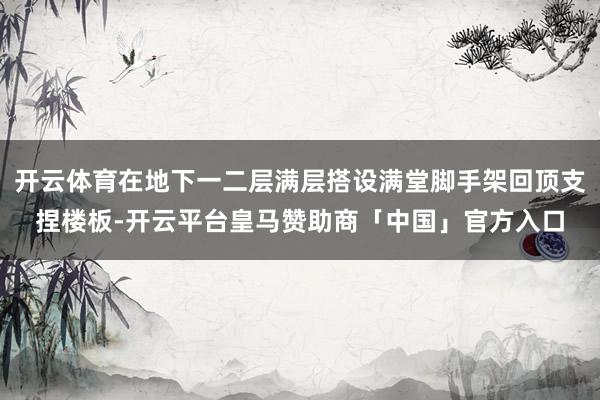 开云体育在地下一二层满层搭设满堂脚手架回顶支捏楼板-开云平台皇马赞助商「中国」官方入口