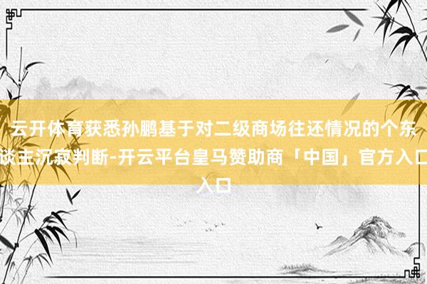 云开体育获悉孙鹏基于对二级商场往还情况的个东谈主沉寂判断-开云平台皇马赞助商「中国」官方入口
