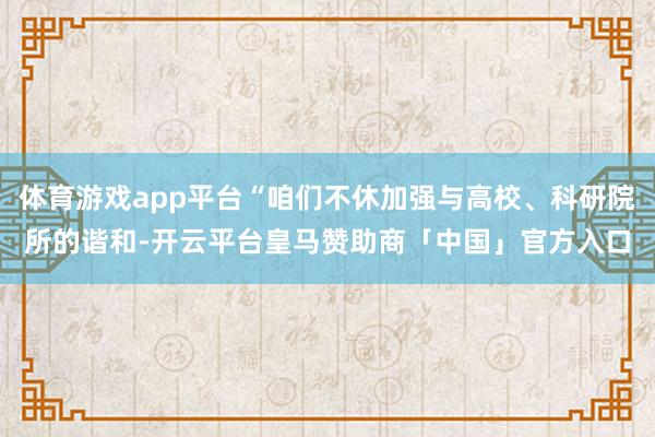 体育游戏app平台“咱们不休加强与高校、科研院所的谐和-开云平台皇马赞助商「中国」官方入口