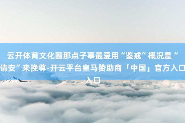 云开体育文化圈那点子事最爱用“鉴戒”概况是“请安”来挽尊-开云平台皇马赞助商「中国」官方入口