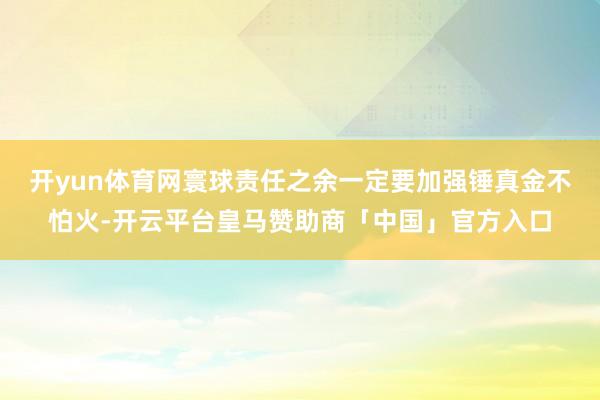 开yun体育网寰球责任之余一定要加强锤真金不怕火-开云平台皇马赞助商「中国」官方入口