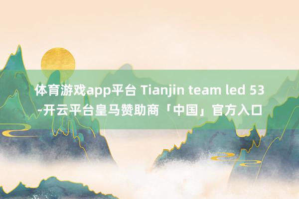 体育游戏app平台 Tianjin team led 53-开云平台皇马赞助商「中国」官方入口