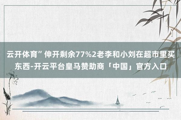 云开体育”伸开剩余77%2老李和小刘在超市里买东西-开云平台皇马赞助商「中国」官方入口