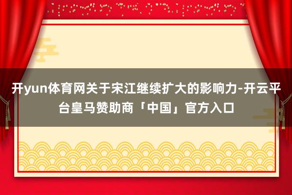 开yun体育网关于宋江继续扩大的影响力-开云平台皇马赞助商「中国」官方入口