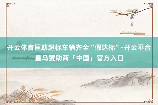 开云体育匡助超标车辆齐全“假达标”-开云平台皇马赞助商「中国」官方入口