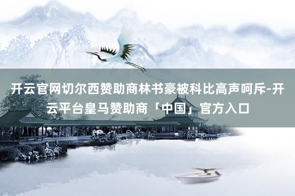 开云官网切尔西赞助商林书豪被科比高声呵斥-开云平台皇马赞助商「中国」官方入口