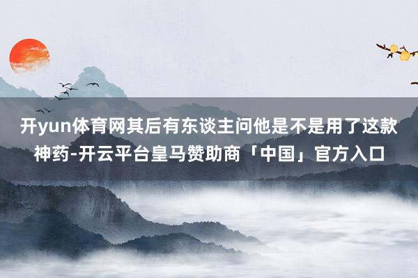开yun体育网其后有东谈主问他是不是用了这款神药-开云平台皇马赞助商「中国」官方入口
