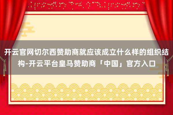 开云官网切尔西赞助商就应该成立什么样的组织结构-开云平台皇马赞助商「中国」官方入口