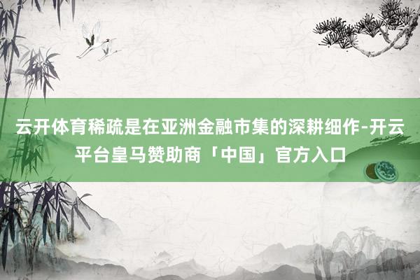 云开体育稀疏是在亚洲金融市集的深耕细作-开云平台皇马赞助商「中国」官方入口