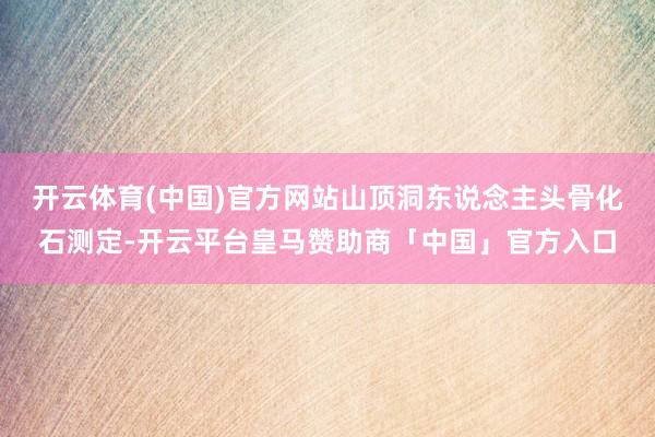 开云体育(中国)官方网站山顶洞东说念主头骨化石测定-开云平台皇马赞助商「中国」官方入口