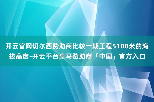 开云官网切尔西赞助商比较一期工程5100米的海拔高度-开云平台皇马赞助商「中国」官方入口