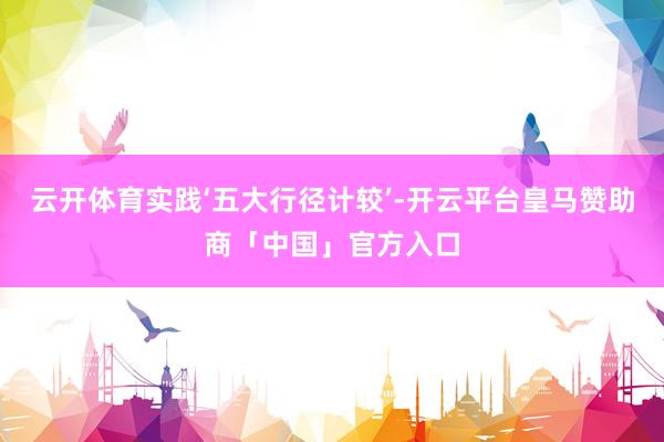 云开体育实践‘五大行径计较’-开云平台皇马赞助商「中国」官方入口