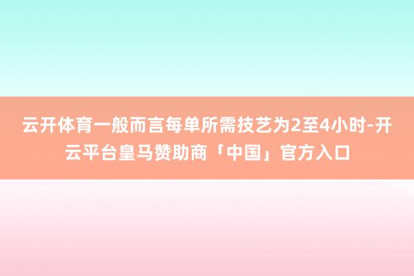 云开体育一般而言每单所需技艺为2至4小时-开云平台皇马赞助商「中国」官方入口