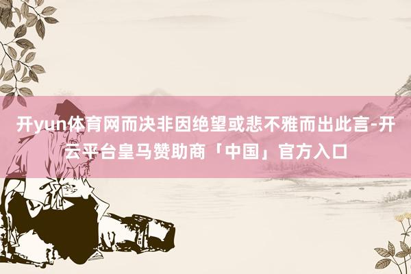 开yun体育网而决非因绝望或悲不雅而出此言-开云平台皇马赞助商「中国」官方入口
