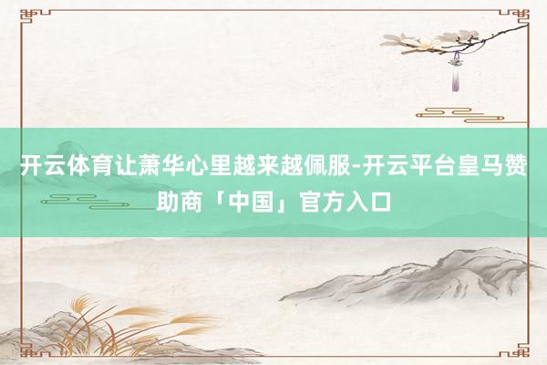 开云体育让萧华心里越来越佩服-开云平台皇马赞助商「中国」官方入口