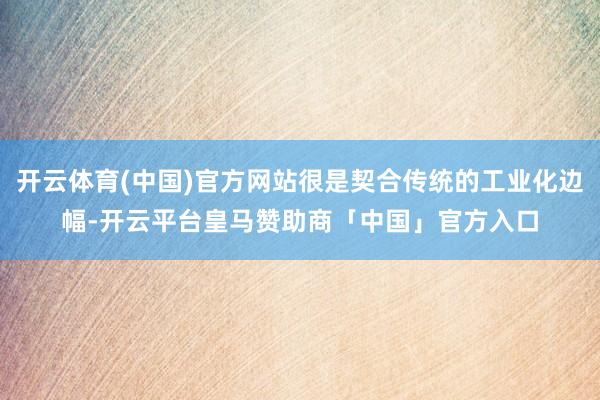 开云体育(中国)官方网站很是契合传统的工业化边幅-开云平台皇马赞助商「中国」官方入口