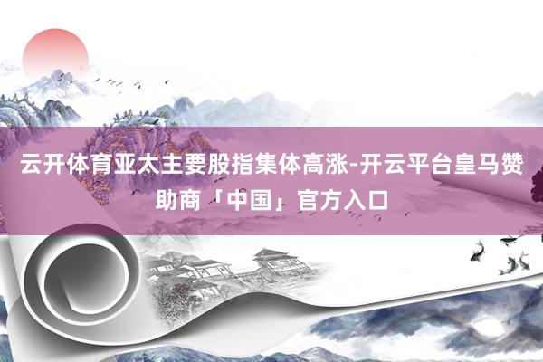 云开体育亚太主要股指集体高涨-开云平台皇马赞助商「中国」官方入口