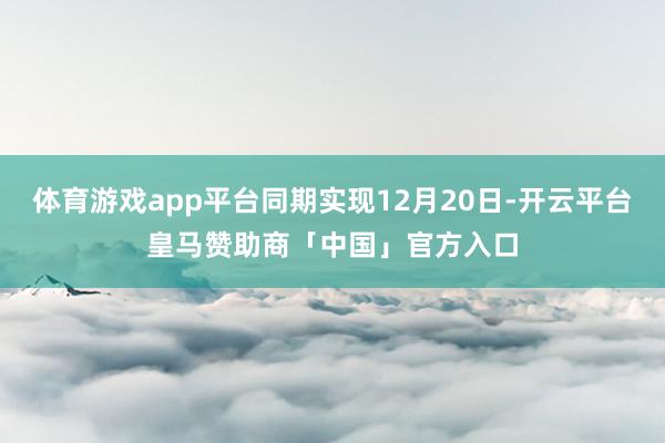 体育游戏app平台同期实现12月20日-开云平台皇马赞助商「中国」官方入口