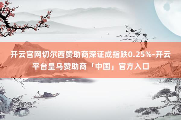 开云官网切尔西赞助商深证成指跌0.25%-开云平台皇马赞助商「中国」官方入口