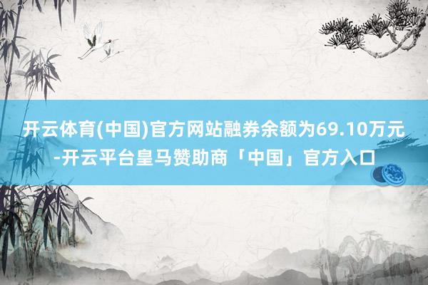 开云体育(中国)官方网站融券余额为69.10万元-开云平台皇马赞助商「中国」官方入口