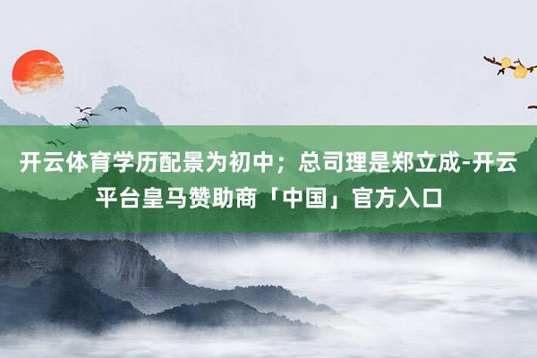 开云体育学历配景为初中；总司理是郑立成-开云平台皇马赞助商「中国」官方入口