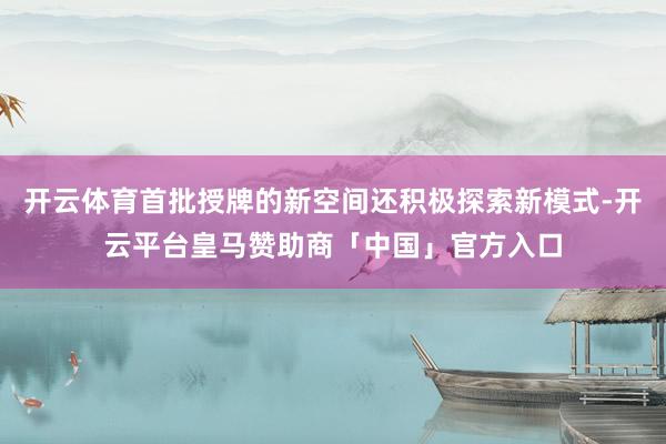 开云体育首批授牌的新空间还积极探索新模式-开云平台皇马赞助商「中国」官方入口