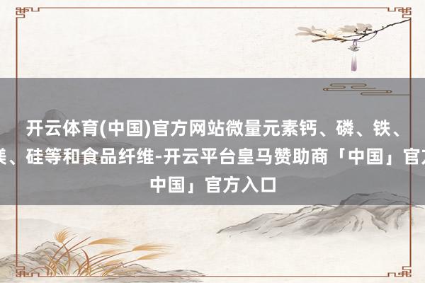 开云体育(中国)官方网站微量元素钙、磷、铁、钾、镁、硅等和食品纤维-开云平台皇马赞助商「中国」官方入口