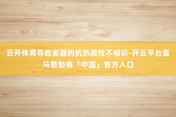 云开体育导致瓷器的抗热震性不相识-开云平台皇马赞助商「中国」官方入口