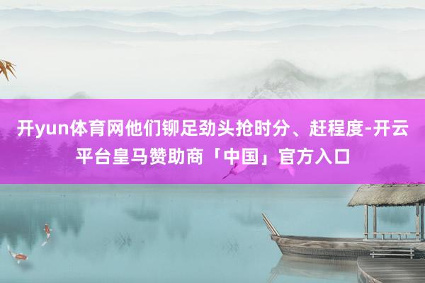 开yun体育网他们铆足劲头抢时分、赶程度-开云平台皇马赞助商「中国」官方入口