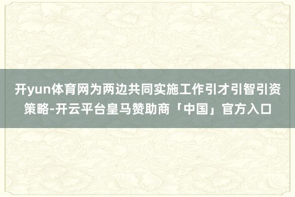 开yun体育网为两边共同实施工作引才引智引资策略-开云平台皇马赞助商「中国」官方入口