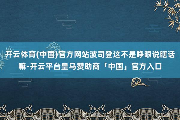 开云体育(中国)官方网站波司登这不是睁眼说瞎话嘛-开云平台皇马赞助商「中国」官方入口
