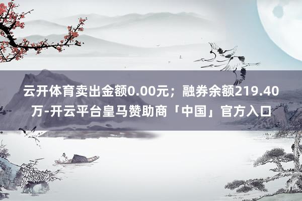 云开体育卖出金额0.00元；融券余额219.40万-开云平台皇马赞助商「中国」官方入口