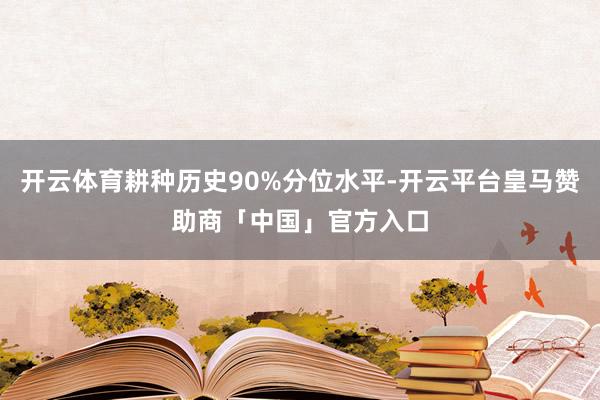 开云体育耕种历史90%分位水平-开云平台皇马赞助商「中国」官方入口