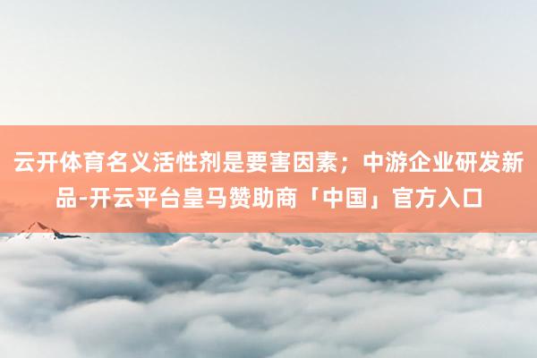 云开体育名义活性剂是要害因素；中游企业研发新品-开云平台皇马赞助商「中国」官方入口