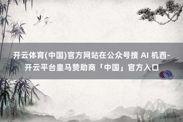开云体育(中国)官方网站在公众号搜 AI 机西-开云平台皇马赞助商「中国」官方入口