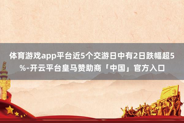 体育游戏app平台近5个交游日中有2日跌幅超5%-开云平台皇马赞助商「中国」官方入口