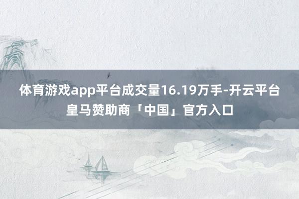 体育游戏app平台成交量16.19万手-开云平台皇马赞助商「中国」官方入口