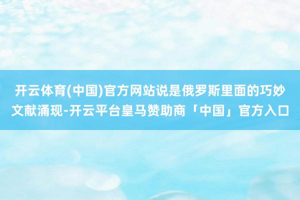 开云体育(中国)官方网站说是俄罗斯里面的巧妙文献涌现-开云平台皇马赞助商「中国」官方入口