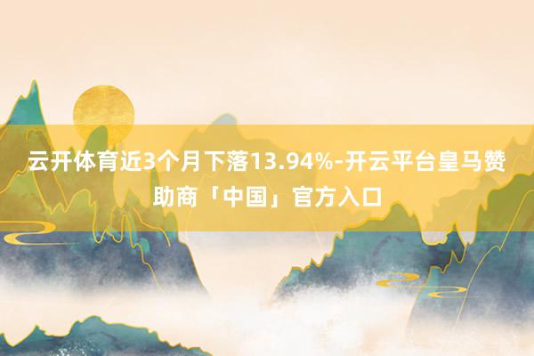 云开体育近3个月下落13.94%-开云平台皇马赞助商「中国」官方入口