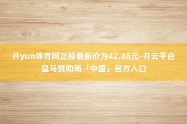 开yun体育网正股最新价为42.88元-开云平台皇马赞助商「中国」官方入口
