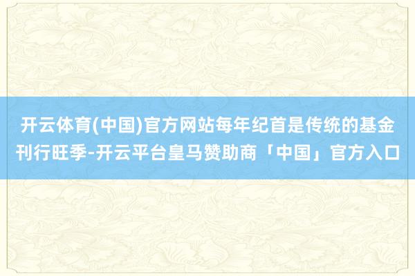 开云体育(中国)官方网站每年纪首是传统的基金刊行旺季-开云平台皇马赞助商「中国」官方入口