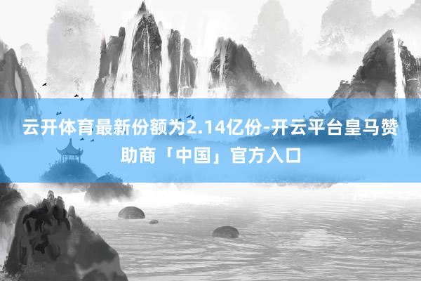 云开体育最新份额为2.14亿份-开云平台皇马赞助商「中国」官方入口