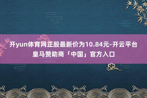 开yun体育网正股最新价为10.84元-开云平台皇马赞助商「中国」官方入口